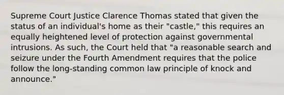 Supreme Court Justice Clarence Thomas stated that given the status of an individual's home as their "castle," this requires an equally heightened level of protection against governmental intrusions. As such, the Court held that "a reasonable search and seizure under the Fourth Amendment requires that the police follow the long-standing common law principle of knock and announce."