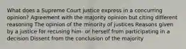 What does a Supreme Court justice express in a concurring opinion? Agreement with the majority opinion but citing different reasoning The opinion of the minority of justices Reasons given by a justice for recusing him- or herself from participating in a decision Dissent from the conclusion of the majority