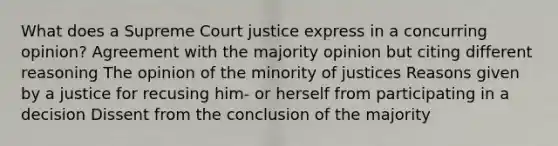 What does a Supreme Court justice express in a concurring opinion? Agreement with the majority opinion but citing different reasoning The opinion of the minority of justices Reasons given by a justice for recusing him- or herself from participating in a decision Dissent from the conclusion of the majority