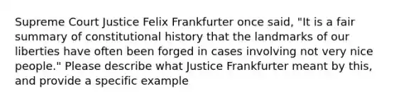 Supreme Court Justice Felix Frankfurter once said, "It is a fair summary of constitutional history that the landmarks of our liberties have often been forged in cases involving not very nice people." Please describe what Justice Frankfurter meant by this, and provide a specific example