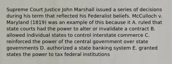 Supreme Court Justice John Marshall issued a series of decisions during his term that reflected his Federalist beliefs. McCulloch v. Maryland (1819) was an example of this because it A. ruled that state courts had the power to alter or invalidate a contract B. allowed individual states to control interstate commerce C. reinforced the power of the central government over state governments D. authorized a state banking system E. granted states the power to tax federal institutions