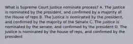 What is Supreme Court Justice nominate process? A. The justice is nominated by the president, and confirmed by a majority of the House of reps B. The justice is nominated by the president, and confirmed by the majority of the Senate C. The justice is nominated by the senate, and confirmed by the president D. The justice is nominated by the house of reps, and confirmed by the president