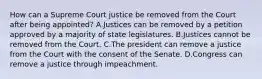 How can a Supreme Court justice be removed from the Court after being appointed? A.Justices can be removed by a petition approved by a majority of state legislatures. B.Justices cannot be removed from the Court. C.The president can remove a justice from the Court with the consent of the Senate. D.Congress can remove a justice through impeachment.