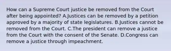 How can a Supreme Court justice be removed from the Court after being appointed? A.Justices can be removed by a petition approved by a majority of state legislatures. B.Justices cannot be removed from the Court. C.The president can remove a justice from the Court with the consent of the Senate. D.Congress can remove a justice through impeachment.