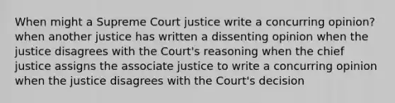 When might a Supreme Court justice write a concurring opinion? when another justice has written a dissenting opinion when the justice disagrees with the Court's reasoning when the chief justice assigns the associate justice to write a concurring opinion when the justice disagrees with the Court's decision