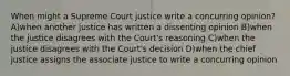 When might a Supreme Court justice write a concurring opinion? A)when another justice has written a dissenting opinion B)when the justice disagrees with the Court's reasoning C)when the justice disagrees with the Court's decision D)when the chief justice assigns the associate justice to write a concurring opinion