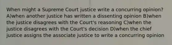 When might a Supreme Court justice write a concurring opinion? A)when another justice has written a dissenting opinion B)when the justice disagrees with the Court's reasoning C)when the justice disagrees with the Court's decision D)when the chief justice assigns the associate justice to write a concurring opinion