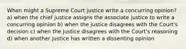 When might a Supreme Court justice write a concurring opinion? a) when the chief justice assigns the associate justice to write a concurring opinion b) when the justice disagrees with the Court's decision c) when the justice disagrees with the Court's reasoning d) when another justice has written a dissenting opinion