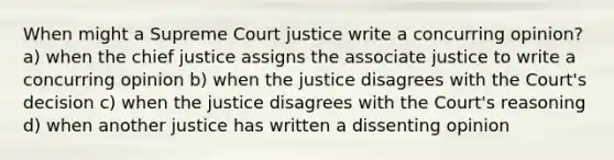 When might a Supreme Court justice write a concurring opinion? a) when the chief justice assigns the associate justice to write a concurring opinion b) when the justice disagrees with the Court's decision c) when the justice disagrees with the Court's reasoning d) when another justice has written a dissenting opinion