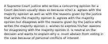 A Supreme Court justice who writes a concurring opinion for a Court decision usually does so because s(he) a. agrees with the majority opinion as well as with the reasons given by the justice that writes the majority opinion b. agrees with the majority opinion but disagrees with the reasons given by the justice who writes the majority opinion c. wishes to express his/her reasons for disagreeing with the majority opinion d. is neutral on the decision and wants to explain why e. must abstain from voting in the case because of personal conflicts of interest