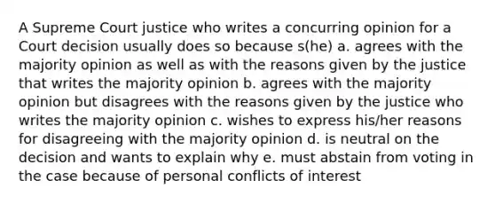 A Supreme Court justice who writes a concurring opinion for a Court decision usually does so because s(he) a. agrees with the majority opinion as well as with the reasons given by the justice that writes the majority opinion b. agrees with the majority opinion but disagrees with the reasons given by the justice who writes the majority opinion c. wishes to express his/her reasons for disagreeing with the majority opinion d. is neutral on the decision and wants to explain why e. must abstain from voting in the case because of personal conflicts of interest