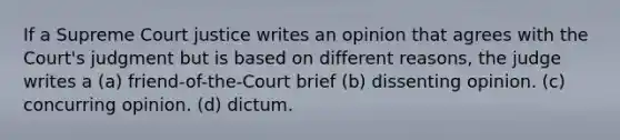 If a Supreme Court justice writes an opinion that agrees with the Court's judgment but is based on different reasons, the judge writes a (a) friend-of-the-Court brief (b) dissenting opinion. (c) concurring opinion. (d) dictum.