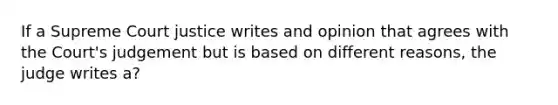 If a Supreme Court justice writes and opinion that agrees with the Court's judgement but is based on different reasons, the judge writes a?