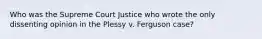 Who was the Supreme Court Justice who wrote the only dissenting opinion in the Plessy v. Ferguson case?