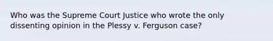 Who was the Supreme Court Justice who wrote the only dissenting opinion in the Plessy v. Ferguson case?