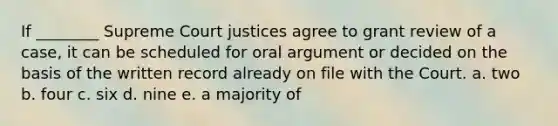 If ________ Supreme Court justices agree to grant review of a case, it can be scheduled for oral argument or decided on the basis of the written record already on file with the Court. a. two b. four c. six d. nine e. a majority of