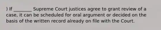 ) If ________ Supreme Court justices agree to grant review of a case, it can be scheduled for oral argument or decided on the basis of the written record already on file with the Court.