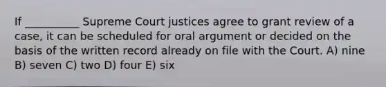 If __________ Supreme Court justices agree to grant review of a case, it can be scheduled for oral argument or decided on the basis of the written record already on file with the Court. A) nine B) seven C) two D) four E) six