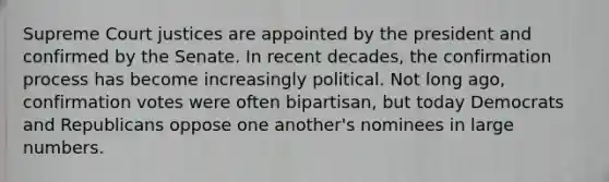 Supreme Court justices are appointed by the president and confirmed by the Senate. In recent decades, the confirmation process has become increasingly political. Not long ago, confirmation votes were often bipartisan, but today Democrats and Republicans oppose one another's nominees in large numbers.