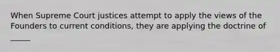 When Supreme Court justices attempt to apply the views of the Founders to current conditions, they are applying the doctrine of _____