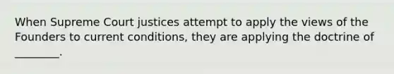 When Supreme Court justices attempt to apply the views of the Founders to current conditions, they are applying the doctrine of ________.