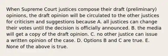 When Supreme Court justices compose their draft (preliminary) opinions, the draft opinion will be circulated to the other justices for criticism and suggestions because A. all justices can change their votes until the decision is officially announced. B. the media will get a copy of the draft opinion. C. no other justice can issue a written opinion of the case. D. Options B and C are true. E. None of the above is true.