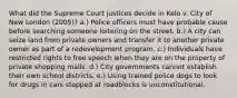 What did the Supreme Court justices decide in Kelo v. City of New London (2005)? a.) Police officers must have probable cause before searching someone loitering on the street. b.) A city can seize land from private owners and transfer it to another private owner as part of a redevelopment program. c.) Individuals have restricted rights to free speech when they are on the property of private shopping malls. d.) City governments cannot establish their own school districts. e.) Using trained police dogs to look for drugs in cars stopped at roadblocks is unconstitutional.