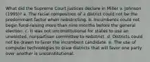 What did the Supreme Court justices declare in Miller v. Johnson (1995)? a. The racial composition of a district could not be the predominant factor when redistricting. b. Incumbents could not begin fund-raising more than nine months before the general election. c. It was not unconstitutional for states to use an unelected, nonpartisan committee to redistrict. d. Districts could not be drawn to favor the incumbent candidate. e. The use of computer technologies to draw districts that will favor one party over another is unconstitutional.