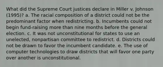 What did the Supreme Court justices declare in Miller v. Johnson (1995)? a. The racial composition of a district could not be the predominant factor when redistricting. b. Incumbents could not begin fund-raising more than nine months before the general election. c. It was not unconstitutional for states to use an unelected, nonpartisan committee to redistrict. d. Districts could not be drawn to favor the incumbent candidate. e. The use of computer technologies to draw districts that will favor one party over another is unconstitutional.