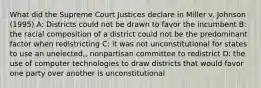 What did the Supreme Court Justices declare in Miller v. Johnson (1995) A: Districts could not be drawn to favor the incumbent B: the racial composition of a district could not be the predominant factor when redistricting C: it was not unconstitutional for states to use an unelected,, nonpartisan committee to redistrict D: the use of computer technologies to draw districts that would favor one party over another is unconstitutional