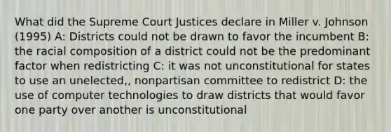 What did the Supreme Court Justices declare in Miller v. Johnson (1995) A: Districts could not be drawn to favor the incumbent B: the racial composition of a district could not be the predominant factor when redistricting C: it was not unconstitutional for states to use an unelected,, nonpartisan committee to redistrict D: the use of computer technologies to draw districts that would favor one party over another is unconstitutional