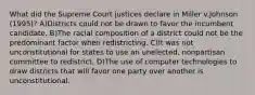 What did the Supreme Court justices declare in Miller v.Johnson (1995)? A)Districts could not be drawn to favor the incumbent candidate. B)The racial composition of a district could not be the predominant factor when redistricting. C)It was not unconstitutional for states to use an unelected, nonpartisan committee to redistrict. D)The use of computer technologies to draw districts that will favor one party over another is unconstitutional.