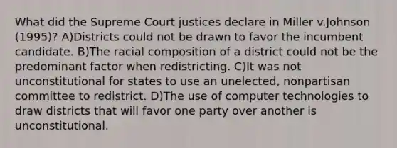 What did the Supreme Court justices declare in Miller v.Johnson (1995)? A)Districts could not be drawn to favor the incumbent candidate. B)The racial composition of a district could not be the predominant factor when redistricting. C)It was not unconstitutional for states to use an unelected, nonpartisan committee to redistrict. D)The use of computer technologies to draw districts that will favor one party over another is unconstitutional.