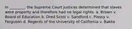 In ________, the Supreme Court justices determined that slaves were property and therefore had no legal rights. a. Brown v. Board of Education b. Dred Scott v. Sandford c. Plessy v. Ferguson d. Regents of the University of California v. Bakke