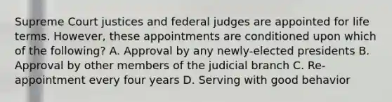 Supreme Court justices and federal judges are appointed for life terms. However, these appointments are conditioned upon which of the following? A. Approval by any newly-elected presidents B. Approval by other members of the judicial branch C. Re-appointment every four years D. Serving with good behavior