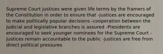 Supreme Court justices were given life terms by the framers of the Constitution in order to ensure that -justices are encouraged to make politically popular decisions -cooperation between the judicial and legislative branches is assured -Presidents are encouraged to seek younger nominees for the Supreme Court -justices remain accountable to the public -justices are free from direct political pressures