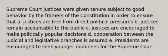 Supreme Court justices were given tenure subject to good behavior by the framers of the Constitution in order to ensure that a. justices are free from direct political pressures b. justices remain accountable to the public c. justices are encouraged to make politically popular decisions d. cooperation between the judicial and legislative branches is assured e. Presidents are encouraged to seek younger nominees for the Supreme Court