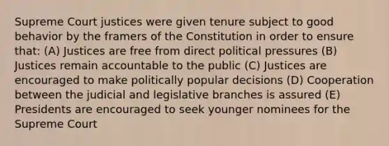 Supreme Court justices were given tenure subject to good behavior by the framers of the Constitution in order to ensure that: (A) Justices are free from direct political pressures (B) Justices remain accountable to the public (C) Justices are encouraged to make politically popular decisions (D) Cooperation between the judicial and legislative branches is assured (E) Presidents are encouraged to seek younger nominees for the Supreme Court