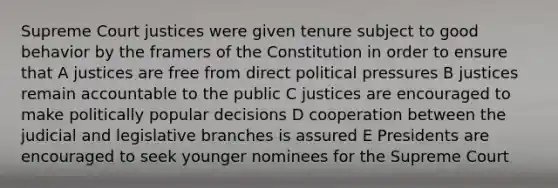 Supreme Court justices were given tenure subject to good behavior by the framers of the Constitution in order to ensure that A justices are free from direct political pressures B justices remain accountable to the public C justices are encouraged to make politically popular decisions D cooperation between the judicial and legislative branches is assured E Presidents are encouraged to seek younger nominees for the Supreme Court