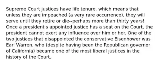 Supreme Court justices have life tenure, which means that unless they are impeached (a very rare occurrence), they will serve until they retire or die--perhaps more than thirty years! Once a president's appointed justice has a seat on the Court, the president cannot exert any influence over him or her. One of the two justices that disappointed the conservative Eisenhower was Earl Warren, who (despite having been the Republican governor of California) became one of the most liberal justices in the history of the Court.