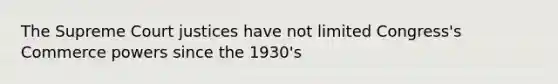 The Supreme Court justices have not limited Congress's Commerce powers since the 1930's