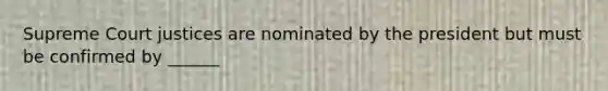 Supreme Court justices are nominated by the president but must be confirmed by ______