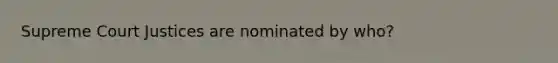 Supreme Court Justices are nominated by who?