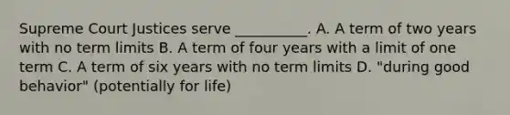 Supreme Court Justices serve __________. A. A term of two years with no term limits B. A term of four years with a limit of one term C. A term of six years with no term limits D. "during good behavior" (potentially for life)