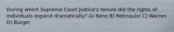 During which Supreme Court Justice's tenure did the rights of individuals expand dramatically? A) Reno B) Rehnquist C) Warren D) Burger