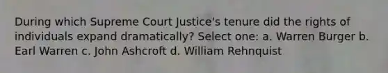 During which Supreme Court Justice's tenure did the rights of individuals expand dramatically? Select one: a. Warren Burger b. Earl Warren c. John Ashcroft d. William Rehnquist