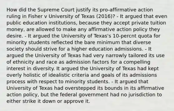 How did the Supreme Court justify its pro-affirmative action ruling in Fisher v University of Texas (2016)? - It argued that even public education institutions, because they accept private tuition money, are allowed to make any affirmative action policy they desire. - It argued the University of Texas's 10-percnt quota for minority students reflected the bare minimum that diverse society should strive for a higher education admissions. - It argued the University of Texas had very narrowly tailored its use of ethnicity and race as admission factors for a compelling interest in diversity. It argued the University of Texas had kept overly holistic of idealistic criteria and goals of its admissions process with respect to minority students. - It argued that University of Texas had overstepped its bounds in its affirmative action policy, but the federal government had no jurisdiction to either strike it down or approve it.