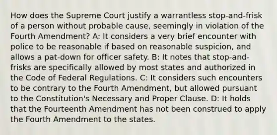 How does the Supreme Court justify a warrantless stop-and-frisk of a person without probable cause, seemingly in violation of the Fourth Amendment? A: It considers a very brief encounter with police to be reasonable if based on reasonable suspicion, and allows a pat-down for officer safety. B: It notes that stop-and-frisks are specifically allowed by most states and authorized in the Code of Federal Regulations. C: It considers such encounters to be contrary to the Fourth Amendment, but allowed pursuant to the Constitution's Necessary and Proper Clause. D: It holds that the Fourteenth Amendment has not been construed to apply the Fourth Amendment to the states.