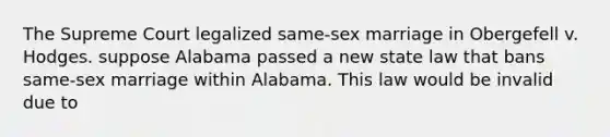 The Supreme Court legalized same-sex marriage in Obergefell v. Hodges. suppose Alabama passed a new state law that bans same-sex marriage within Alabama. This law would be invalid due to