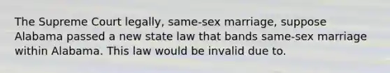 The Supreme Court legally, same-sex marriage, suppose Alabama passed a new state law that bands same-sex marriage within Alabama. This law would be invalid due to.